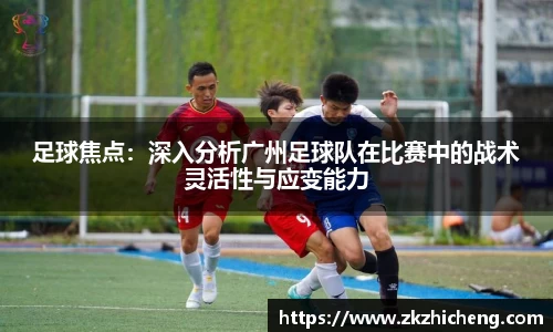 足球焦点:深入分析广州足球队在比赛中的战术灵活性与应变能力